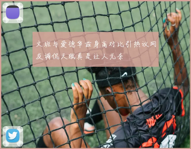 文班与爱德华兹身高对比引热议网友调侃天赋真是让人无奈
