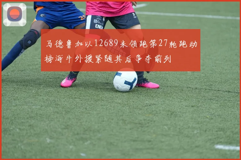 马德鲁加以12689米领跑第27轮跑动榜海牛外援紧随其后争夺前列