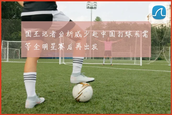 国王记者分析威少赴中国打球或需等全明星赛后再出发