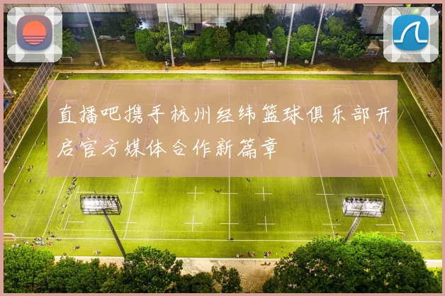 直播吧携手杭州经纬篮球俱乐部开启官方媒体合作新篇章