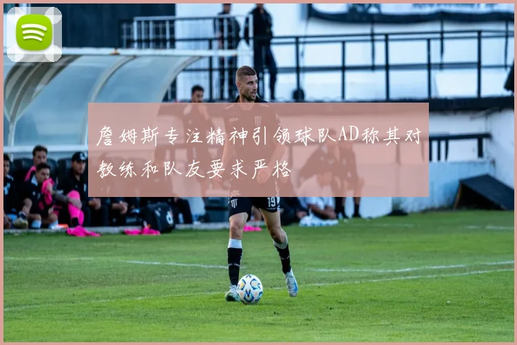 詹姆斯专注精神引领球队AD称其对教练和队友要求严格