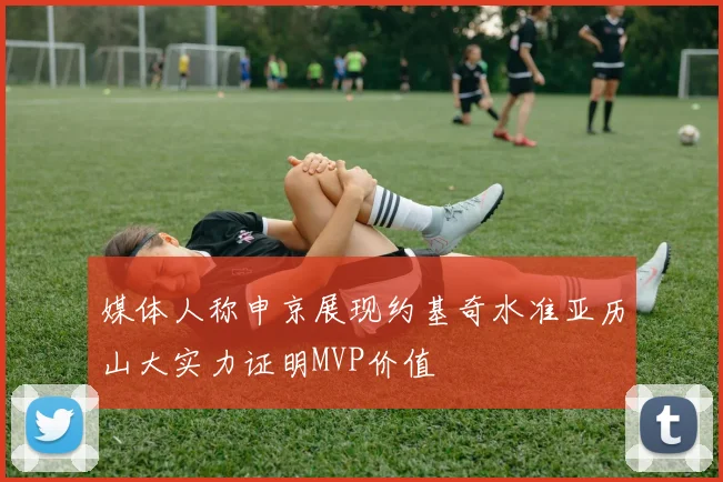 媒体人称申京展现约基奇水准亚历山大实力证明MVP价值