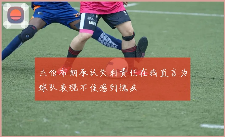 杰伦布朗承认失利责任在我直言为球队表现不佳感到愧疚
