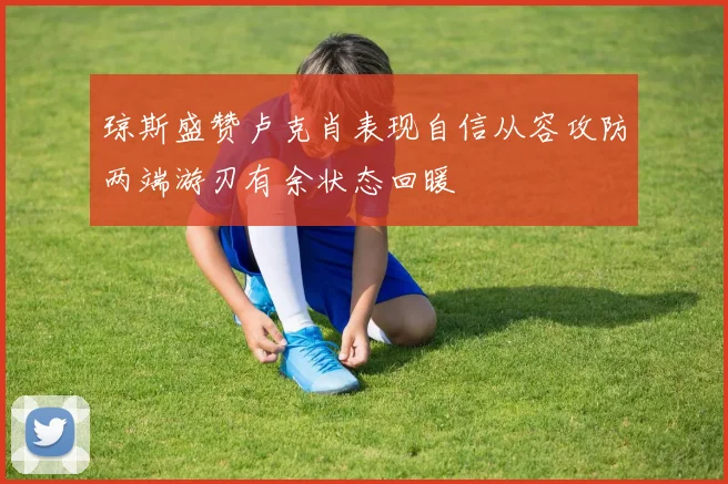 琼斯盛赞卢克肖表现自信从容攻防两端游刃有余状态回暖