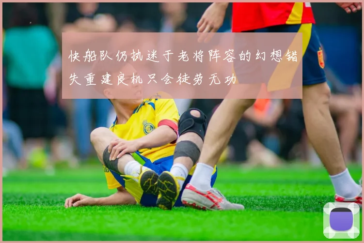 快船队仍执迷于老将阵容的幻想错失重建良机只会徒劳无功