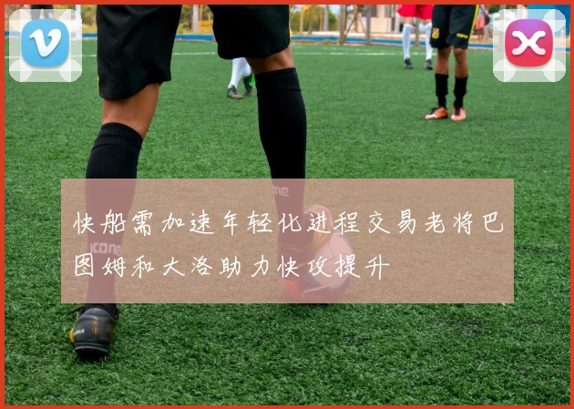 快船需加速年轻化进程交易老将巴图姆和大洛助力快攻提升