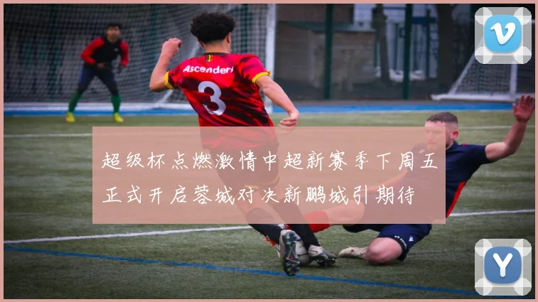 超级杯点燃激情中超新赛季下周五正式开启蓉城对决新鹏城引期待