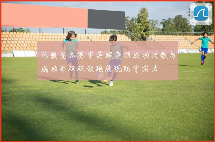 范戴克本赛季英超争顶成功次数与成功率双双领跑展现防守实力