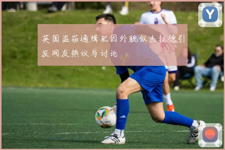 英国盗窃通缉犯因外貌似杰拉德引发网友热议与讨论