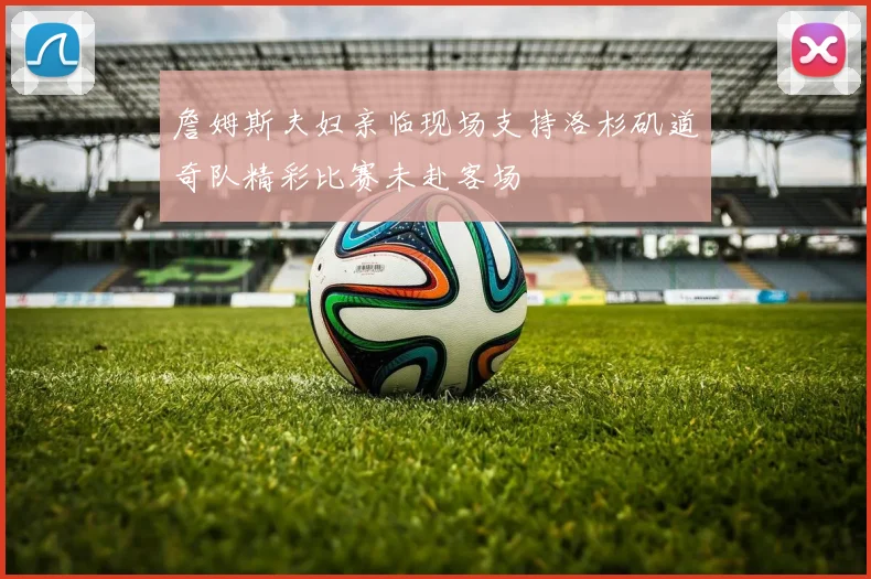 詹姆斯夫妇亲临现场支持洛杉矶道奇队精彩比赛未赴客场