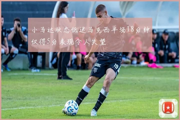 小马达状态低迷马克西半场18分钟仅得5分表现令人失望