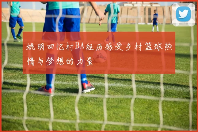 姚明回忆村BA经历感受乡村篮球热情与梦想的力量