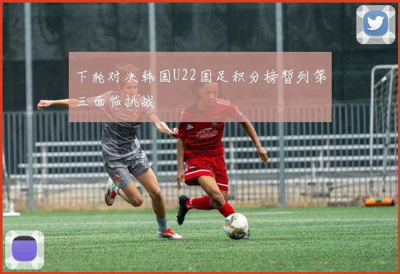 下轮对决韩国U22国足积分榜暂列第三面临挑战