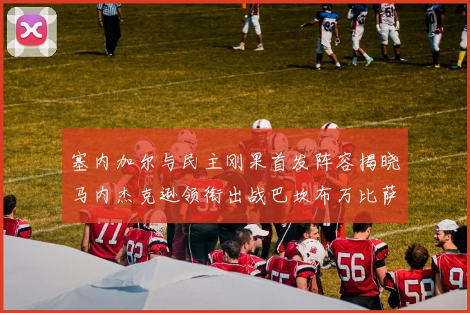 塞内加尔与民主刚果首发阵容揭晓马内杰克逊领衔出战巴坎布万比萨卡同场竞技