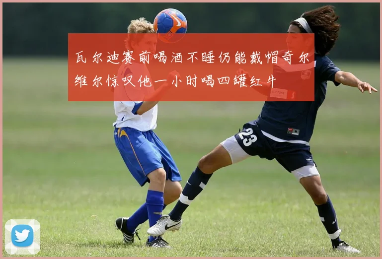 瓦尔迪赛前喝酒不睡仍能戴帽奇尔维尔惊叹他一小时喝四罐红牛