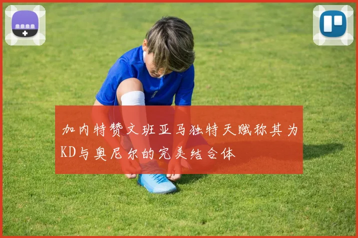 加内特赞文班亚马独特天赋称其为KD与奥尼尔的完美结合体