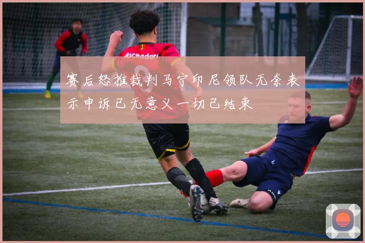 赛后怒推裁判马宁印尼领队无奈表示申诉已无意义一切已结束