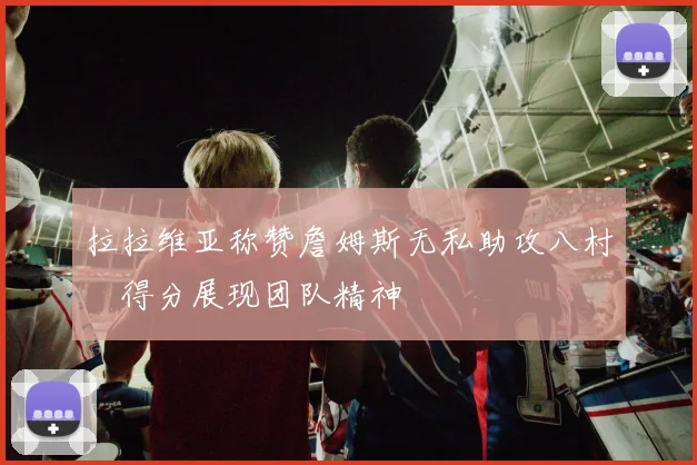 拉拉维亚称赞詹姆斯无私助攻八村塁得分展现团队精神