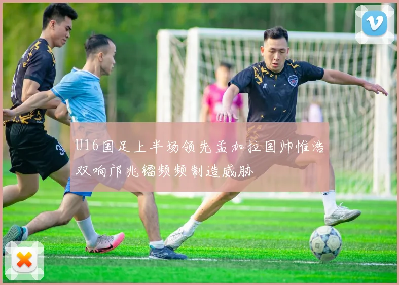 U16国足上半场领先孟加拉国帅惟浩双响邝兆镭频频制造威胁