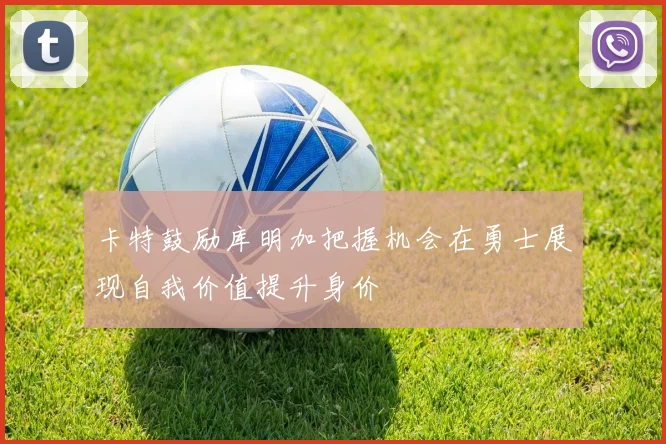 卡特鼓励库明加把握机会在勇士展现自我价值提升身价