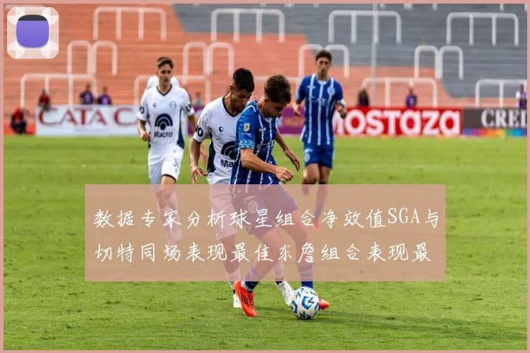 数据专家分析球星组合净效值SGA与切特同场表现最佳东詹组合表现最差