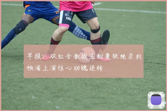 早报：双红会激战正酣曼联绝杀利物浦上演惊心动魄逆转