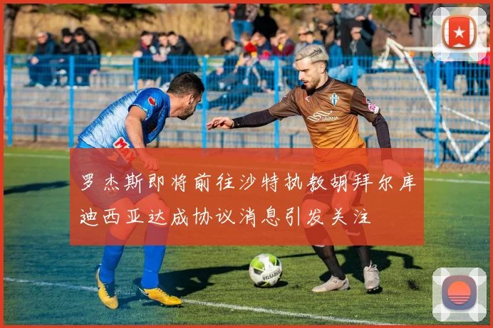 罗杰斯即将前往沙特执教胡拜尔库迪西亚达成协议消息引发关注