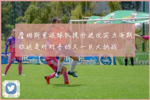 詹姆斯重返球队提升进攻实力海斯称这是对对手的又一巨大挑战