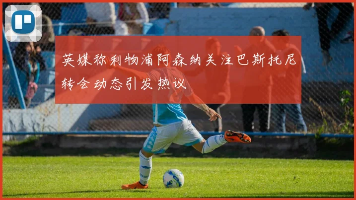 英媒称利物浦阿森纳关注巴斯托尼转会动态引发热议