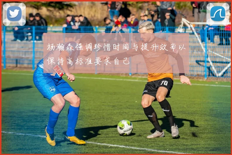 杨瀚森强调珍惜时间与提升效率以保持高标准要求自己