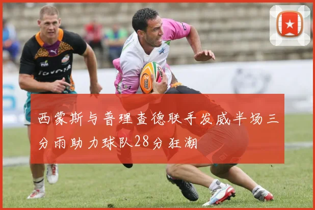 西蒙斯与普理查德联手发威半场三分雨助力球队28分狂潮
