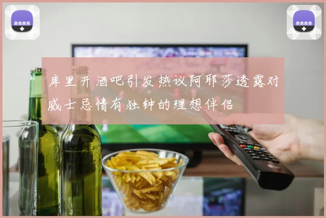 库里开酒吧引发热议阿耶莎透露对威士忌情有独钟的理想伴侣