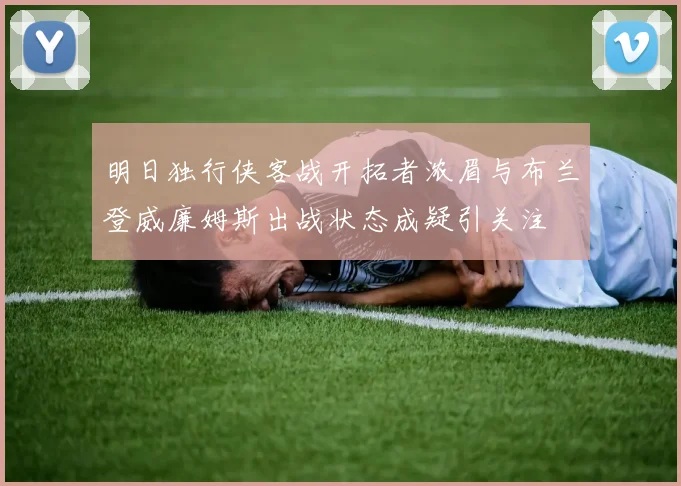 明日独行侠客战开拓者浓眉与布兰登威廉姆斯出战状态成疑引关注