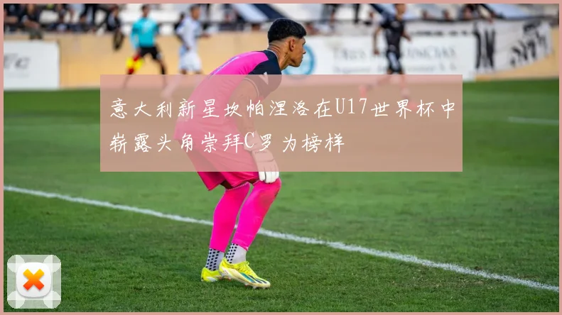 意大利新星坎帕涅洛在U17世界杯中崭露头角崇拜C罗为榜样
