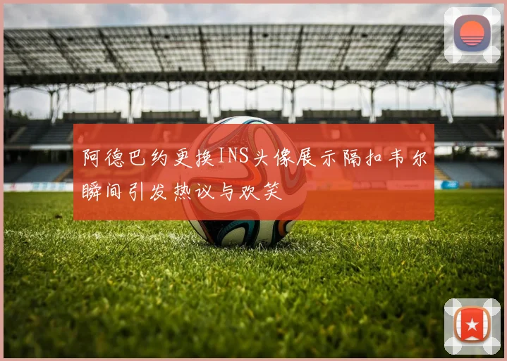 阿德巴约更换INS头像展示隔扣韦尔瞬间引发热议与欢笑