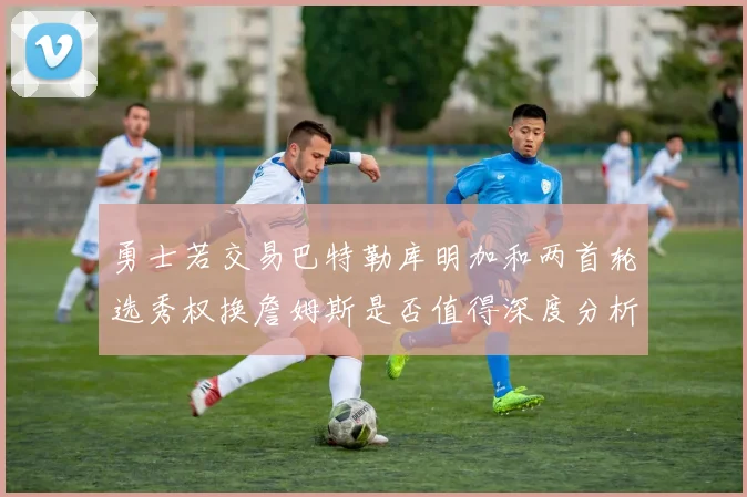 勇士若交易巴特勒库明加和两首轮选秀权换詹姆斯是否值得深度分析