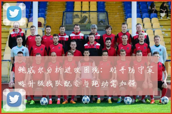 鲍威尔分析进攻困境：对手防守策略升级我队配合与跑动需加强