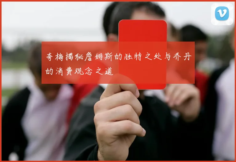 夸梅揭秘詹姆斯的独特之处与乔丹的消费观念之道