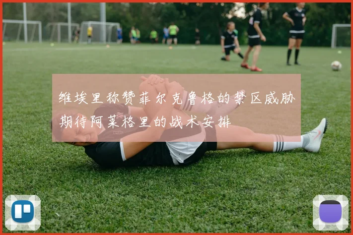 维埃里称赞菲尔克鲁格的禁区威胁期待阿莱格里的战术安排