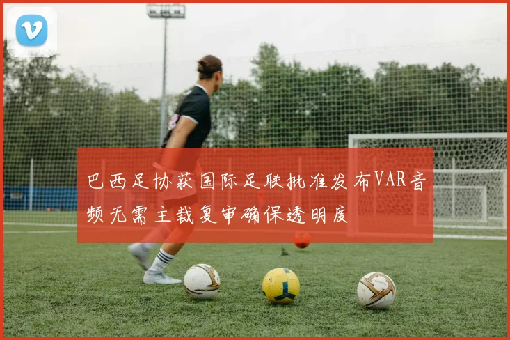 巴西足协获国际足联批准发布VAR音频无需主裁复审确保透明度