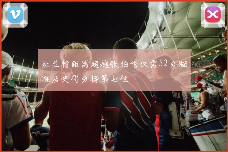 杜兰特距离超越张伯伦仅需52分瞄准历史得分榜第七位