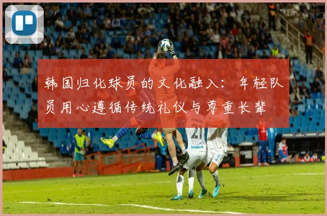韩国归化球员的文化融入：年轻队员用心遵循传统礼仪与尊重长辈